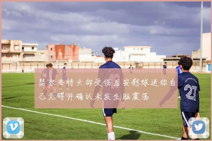 瑟尔洛特头部受伤后安慰球迷称自己无碍并确认未发生脑震荡
