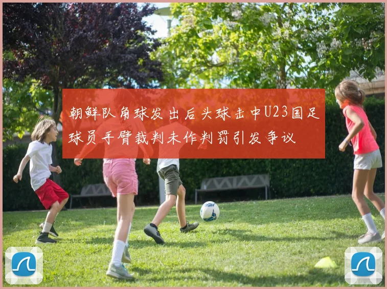 朝鲜队角球发出后头球击中U23国足球员手臂裁判未作判罚引发争议