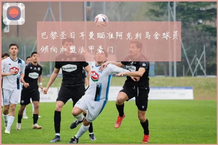 巴黎圣日耳曼瞄准阿克利乌舍球员倾向加盟法甲豪门