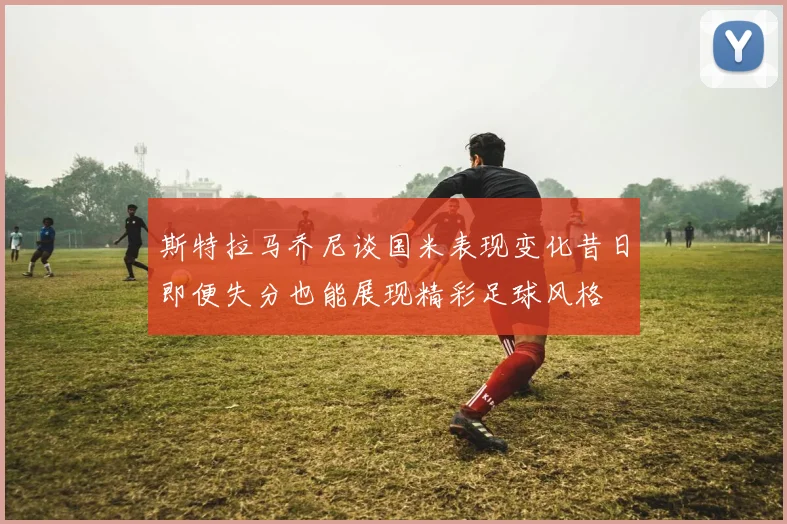 斯特拉马乔尼谈国米表现变化昔日即便失分也能展现精彩足球风格