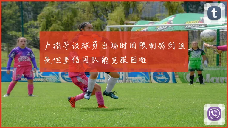 卢指导谈球员出场时间限制感到沮丧但坚信团队能克服困难