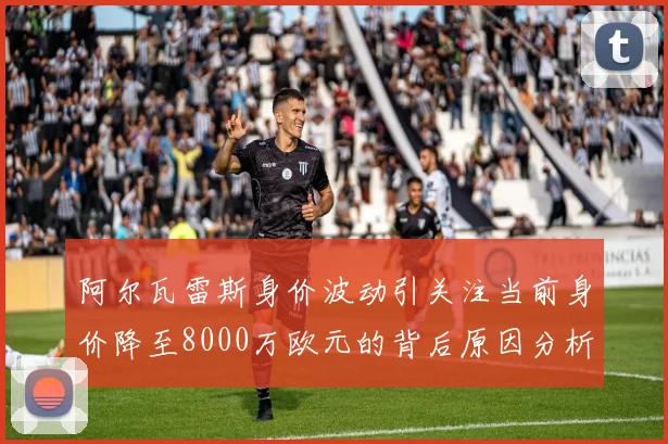 阿尔瓦雷斯身价波动引关注当前身价降至8000万欧元的背后原因分析