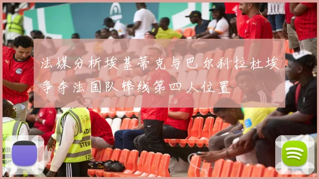 法媒分析埃基蒂克与巴尔科拉杜埃争夺法国队锋线第四人位置