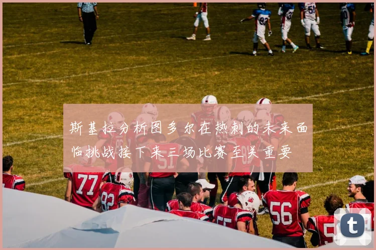 斯基拉分析图多尔在热刺的未来面临挑战接下来三场比赛至关重要