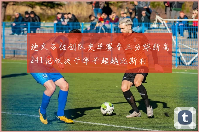 迪文岑佐创队史单赛季三分球新高241记仅次于华子超越比斯利