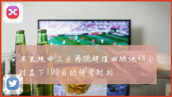 库里绝命三分再现辉煌回顾他48小时轰下100分的传奇时刻