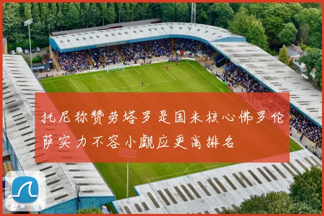 托尼称赞劳塔罗是国米核心佛罗伦萨实力不容小觑应更高排名