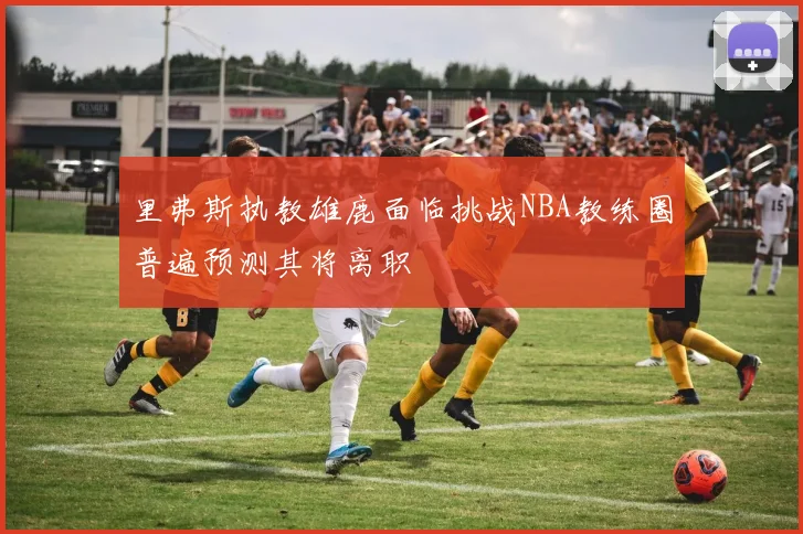 里弗斯执教雄鹿面临挑战NBA教练圈普遍预测其将离职
