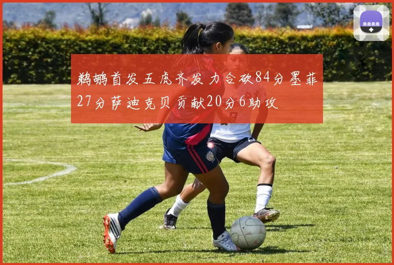 鹈鹕首发五虎齐发力合砍84分墨菲27分萨迪克贝贡献20分6助攻