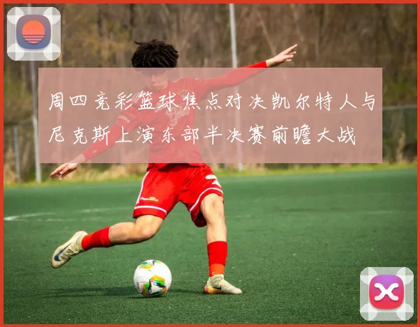 周四竞彩篮球焦点对决凯尔特人与尼克斯上演东部半决赛前瞻大战